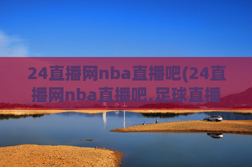 24直播网nba直播吧(24直播网nba直播吧,足球直播五大联赛)