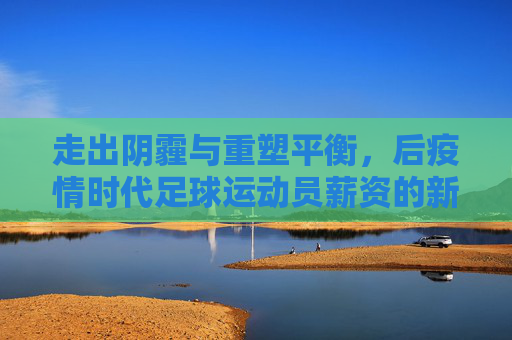 走出阴霾与重塑平衡,后疫情时代足球运动员薪资的新常态