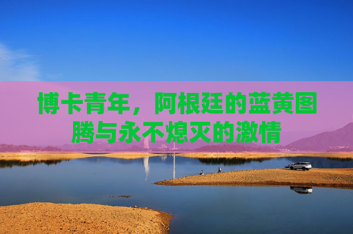 博卡青年,阿根廷的蓝黄图腾与永不熄灭的激情