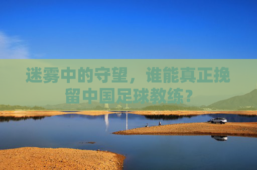 迷雾中的守望，谁能真正挽留中国足球教练？