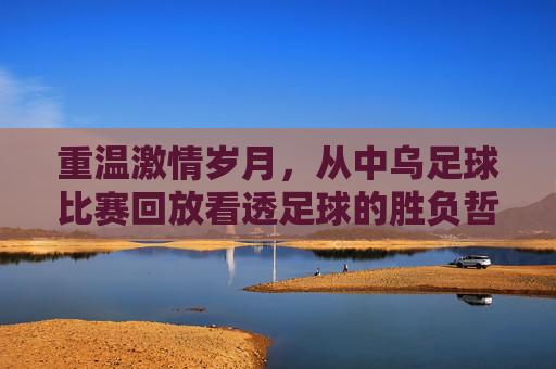 重温激情岁月,从中乌足球比赛回放看透足球的胜负哲学