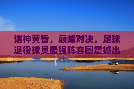 诸神黄昏，巅峰对决，足球退役球员最强阵容图震撼出炉