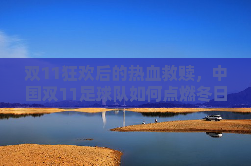 双11狂欢后的热血救赎,中国双11足球队如何点燃冬日激情