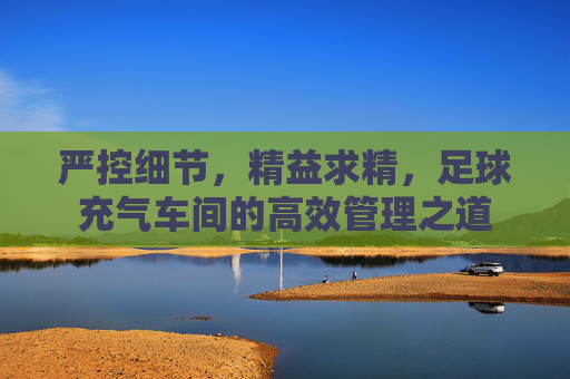 严控细节,精益求精,足球充气车间的高效管理之道