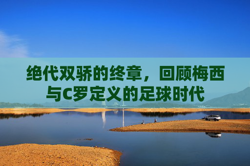 绝代双骄的终章,回顾梅西与C罗定义的足球时代