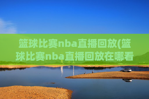 篮球比赛nba直播回放(篮球比赛nba直播回放在哪看)