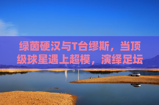 绿茵硬汉与T台缪斯,当顶级球星遇上超模,演绎足坛最甜最帅CP