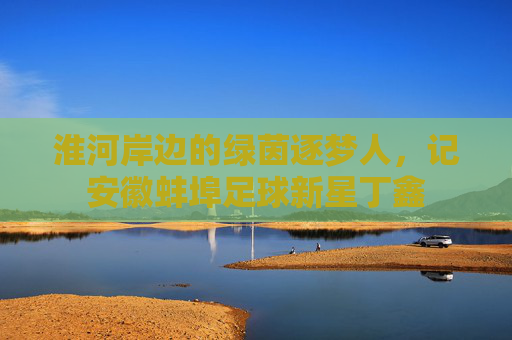 淮河岸边的绿茵逐梦人,记安徽蚌埠足球新星丁鑫