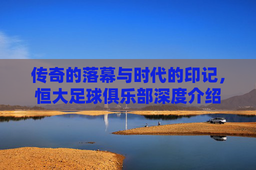 传奇的落幕与时代的印记,恒大足球俱乐部深度介绍