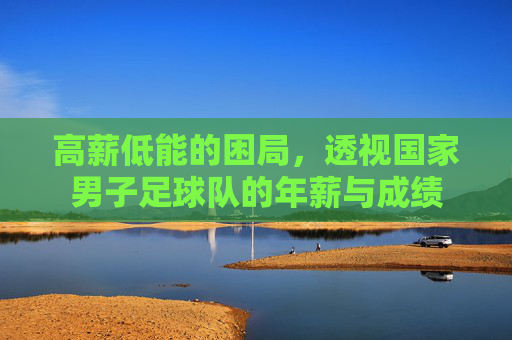 高薪低能的困局,透视国家男子足球队的年薪与成绩