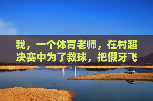 我,一个体育老师,在村超决赛中为了救球,把假牙飞出三米远这件事