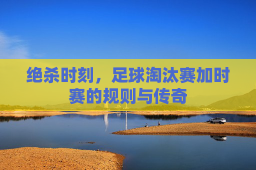 绝杀时刻,足球淘汰赛加时赛的规则与传奇