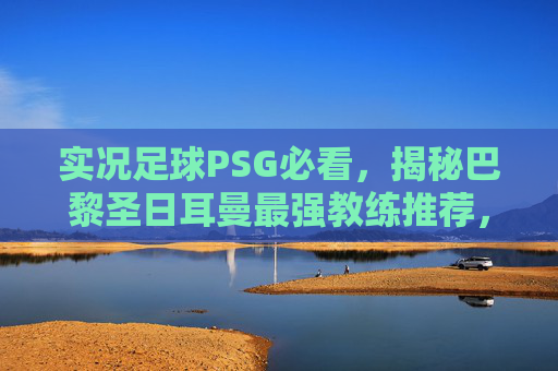 实况足球PSG必看,揭秘巴黎圣日耳曼最强教练推荐,助你轻松登顶!