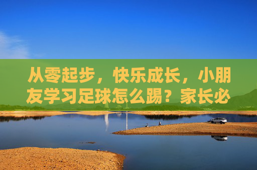 从零起步,快乐成长,小朋友学习足球怎么踢?家长必看的实用指南