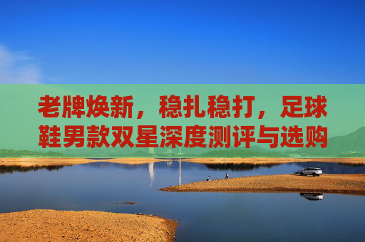 老牌焕新,稳扎稳打,足球鞋男款双星深度测评与选购指南
