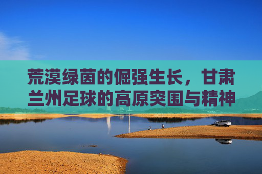荒漠绿茵的倔强生长，甘肃兰州足球的高原突围与精神图腾