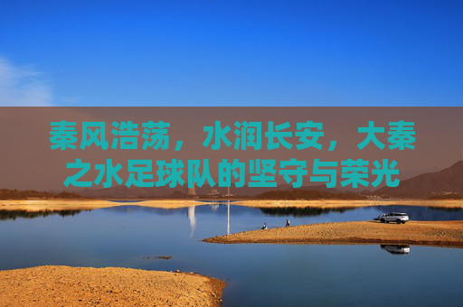 秦风浩荡,水润长安,大秦之水足球队的坚守与荣光