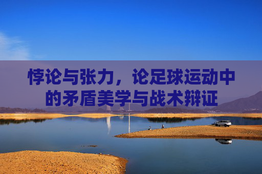 悖论与张力,论足球运动中的矛盾美学与战术辩证