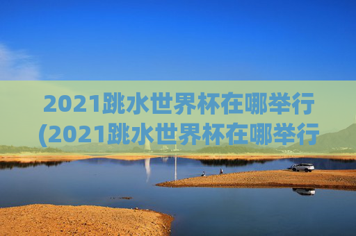 2021跳水世界杯在哪举行(2021跳水世界杯在哪举行的)