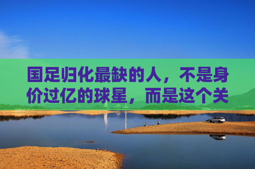 国足归化最缺的人，不是身价过亿的球星，而是这个关键角色