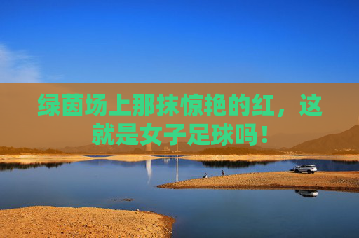 绿茵场上那抹惊艳的红,这就是女子足球吗!