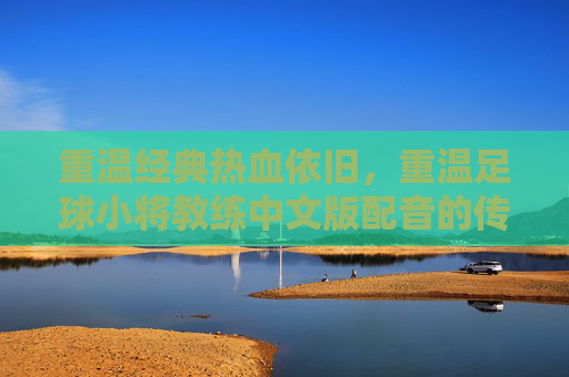 重温经典热血依旧,重温足球小将教练中文版配音的传奇魅力