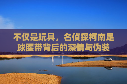 不仅是玩具,名侦探柯南足球腰带背后的深情与伪装