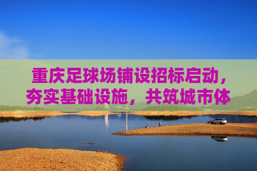重庆足球场铺设招标启动,夯实基础设施,共筑城市体育梦想