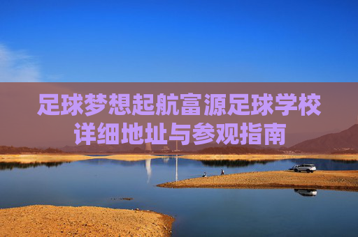 足球梦想起航富源足球学校详细地址与参观指南