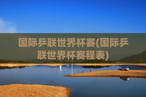 国际乒联世界杯赛(国际乒联世界杯赛程表)