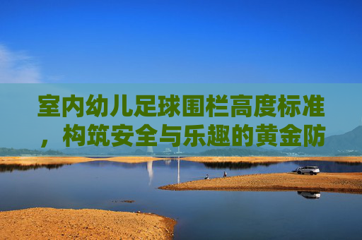 室内幼儿足球围栏高度标准,构筑安全与乐趣的黄金防线