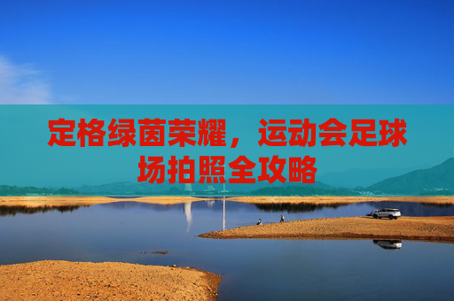 定格绿茵荣耀，运动会足球场拍照全攻略