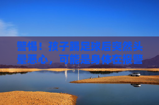 警惕!孩子踢足球后突然头晕恶心,可能是身体在报警,家长必读
