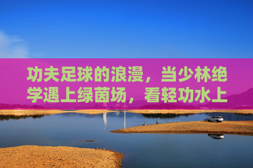 功夫足球的浪漫,当少林绝学遇上绿茵场,看轻功水上漂如何逆天改命