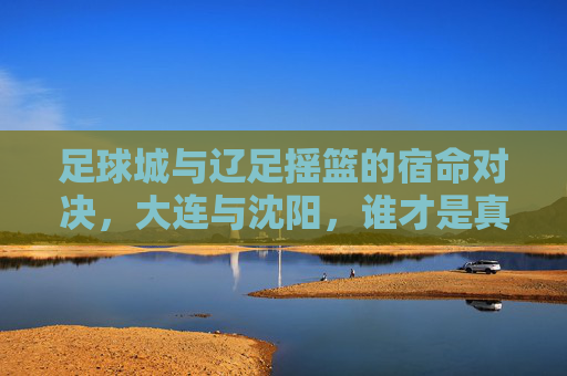 足球城与辽足摇篮的宿命对决，大连与沈阳，谁才是真正的足球霸主？