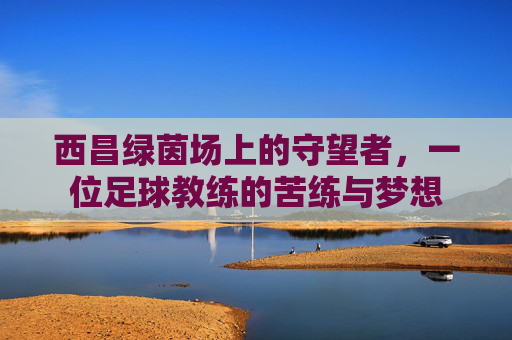 西昌绿茵场上的守望者,一位足球教练的苦练与梦想