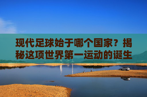 现代足球始于哪个国家?揭秘这项世界第一运动的诞生地
