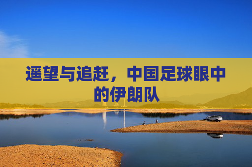 遥望与追赶,中国足球眼中的伊朗队