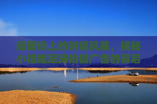 绿茵场上的时尚风暴,揭秘小姐姐足球拍摄广告的幕后高光时刻