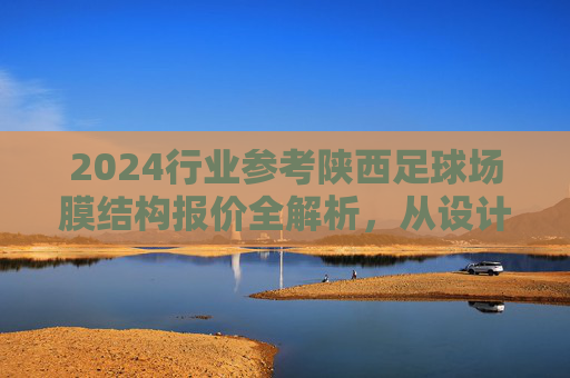 2024行业参考陕西足球场膜结构报价全解析,从设计到施工的预算指南