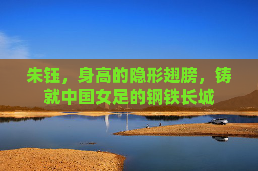 朱钰,身高的隐形翅膀,铸就中国女足的钢铁长城