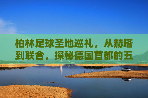 柏林足球圣地巡礼,从赫塔到联合,探秘德国首都的五大球场