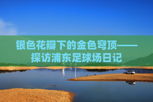 银色花瓣下的金色穹顶——探访浦东足球场日记