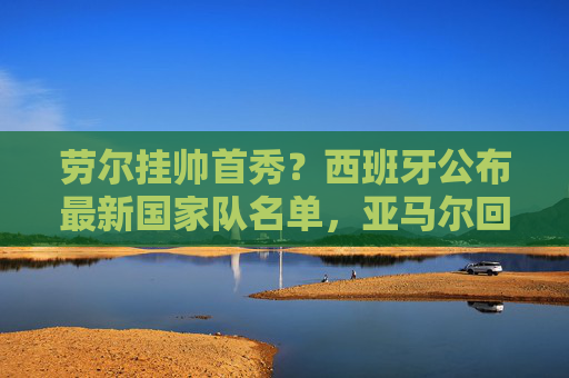 劳尔挂帅首秀?西班牙公布最新国家队名单,亚马尔回归,罗德里伤缺