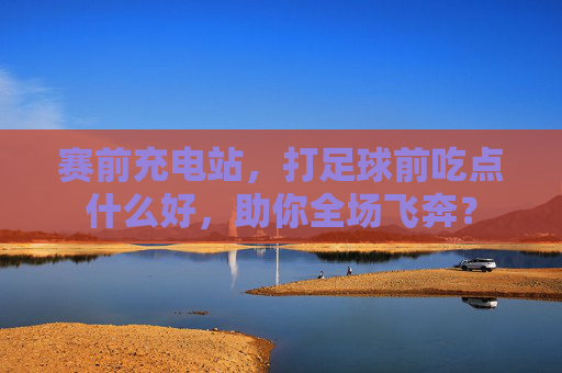 赛前充电站，打足球前吃点什么好，助你全场飞奔？