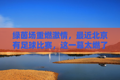 绿茵场重燃激情，最近北京有足球比赛，这一幕太燃了