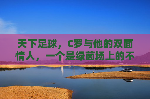 天下足球,C罗与他的双面情人,一个是绿茵场上的不老神话,一个是现实里的温柔港湾