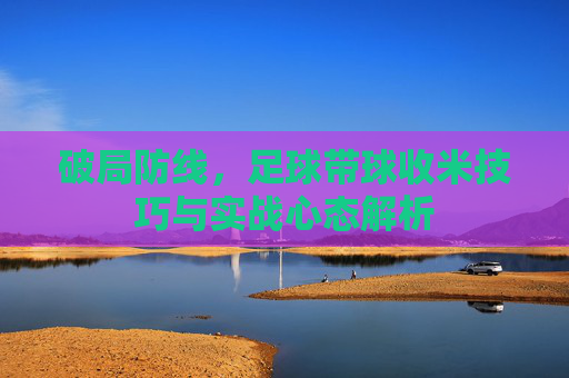 破局防线,足球带球收米技巧与实战心态解析