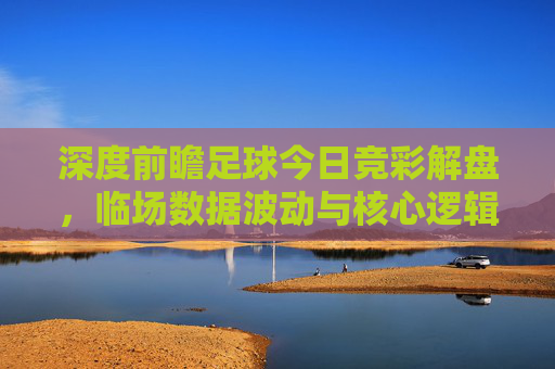 深度前瞻足球今日竞彩解盘，临场数据波动与核心逻辑全解析
