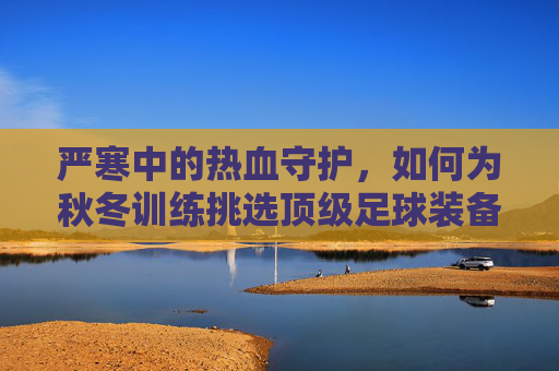 严寒中的热血守护，如何为秋冬训练挑选顶级足球装备
